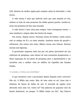 (22). Desistiu da melhor opção para comprar ações já oferecidas: a vida
eterna.
A vida eterna é mais que imóveis; mais que uma mansão no céu,
embora se trate de uma promessa tão sólida quanto granito. Lembre-se,
Jesus nos prometeu de fato uma moradia.
A vida eterna é uma coisa para sempre. Uma recompensa eterna —
uma existência e alegria além dos limites de tempo.
Paz eterna. Alegria eterna. Presença eterna do Senhor. União eterna
com os amigos de fé e os entes amados. Ausência eterna de pecado e
sofrimento. Dia eterno sem noite. Música eterna sem tristeza. Sorrisos
eternos sem lágrimas.
O governante negociou tudo isso por um ponto porcentual em sua
caderneta de poupança, uma chance de suas economias prosperarem, a
tênue segurança de seu plano de poupança para a aposentadoria e um
escritório com a melhor vista no edifício do Capitólio dos Estados
Unidos.
“E AGORA, O FINAL DA HISTÓRIA”
O que aconteceu com o governante depois daquela triste conversa?
Não sei. A Bíblia não conta. Mas, de uma coisa eu sei: Jesus não o
eliminou do banco de dados do céu. O mercado de opções seria
oferecido mais uma vez. Como sei? Nas palavras do pequeno coro da
Escola Dominical, sei porque “A Bíblia Assim me Diz”. Sua Palavra
 