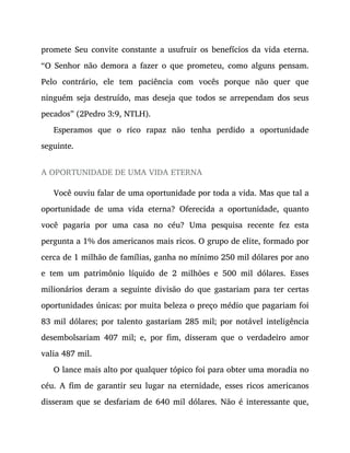 promete Seu convite constante a usufruir os benefícios da vida eterna.
“O Senhor não demora a fazer o que prometeu, como alguns pensam.
Pelo contrário, ele tem paciência com vocês porque não quer que
ninguém seja destruído, mas deseja que todos se arrependam dos seus
pecados” (2Pedro 3:9, NTLH).
Esperamos que o rico rapaz não tenha perdido a oportunidade
seguinte.
A OPORTUNIDADE DE UMA VIDA ETERNA
Você ouviu falar de uma oportunidade por toda a vida. Mas que tal a
oportunidade de uma vida eterna? Oferecida a oportunidade, quanto
você pagaria por uma casa no céu? Uma pesquisa recente fez esta
pergunta a 1% dos americanos mais ricos. O grupo de elite, formado por
cerca de 1 milhão de famílias, ganha no mínimo 250 mil dólares por ano
e tem um patrimônio líquido de 2 milhões e 500 mil dólares. Esses
milionários deram a seguinte divisão do que gastariam para ter certas
oportunidades únicas: por muita beleza o preço médio que pagariam foi
83 mil dólares; por talento gastariam 285 mil; por notável inteligência
desembolsariam 407 mil; e, por fim, disseram que o verdadeiro amor
valia 487 mil.
O lance mais alto por qualquer tópico foi para obter uma moradia no
céu. A fim de garantir seu lugar na eternidade, esses ricos americanos
disseram que se desfariam de 640 mil dólares. Não é interessante que,
 