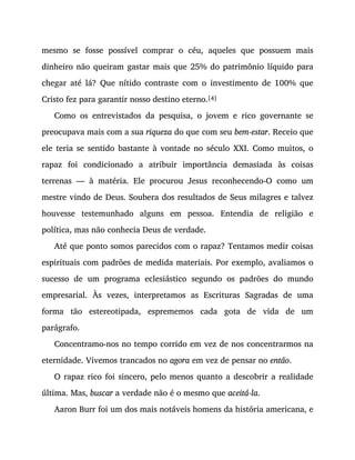 mesmo se fosse possível comprar o céu, aqueles que possuem mais
dinheiro não queiram gastar mais que 25% do patrimônio líquido para
chegar até lá? Que nítido contraste com o investimento de 100% que
Cristo fez para garantir nosso destino eterno.[4]
Como os entrevistados da pesquisa, o jovem e rico governante se
preocupava mais com a sua riqueza do que com seu bem-estar. Receio que
ele teria se sentido bastante à vontade no século XXI. Como muitos, o
rapaz foi condicionado a atribuir importância demasiada às coisas
terrenas — à matéria. Ele procurou Jesus reconhecendo-O como um
mestre vindo de Deus. Soubera dos resultados de Seus milagres e talvez
houvesse testemunhado alguns em pessoa. Entendia de religião e
política, mas não conhecia Deus de verdade.
Até que ponto somos parecidos com o rapaz? Tentamos medir coisas
espirituais com padrões de medida materiais. Por exemplo, avaliamos o
sucesso de um programa eclesiástico segundo os padrões do mundo
empresarial. Às vezes, interpretamos as Escrituras Sagradas de uma
forma tão estereotipada, esprememos cada gota de vida de um
parágrafo.
Concentramo-nos no tempo corrido em vez de nos concentrarmos na
eternidade. Vivemos trancados no agora em vez de pensar no então.
O rapaz rico foi sincero, pelo menos quanto a descobrir a realidade
última. Mas, buscar a verdade não é o mesmo que aceitá-la.
Aaron Burr foi um dos mais notáveis homens da história americana, e
 