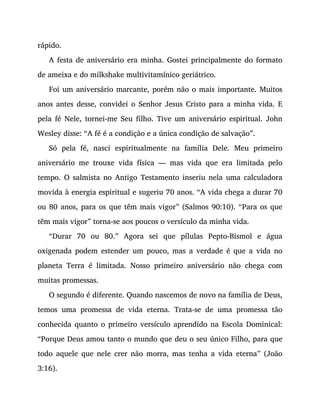 rápido.
A festa de aniversário era minha. Gostei principalmente do formato
de ameixa e do milkshake multivitamínico geriátrico.
Foi um aniversário marcante, porém não o mais importante. Muitos
anos antes desse, convidei o Senhor Jesus Cristo para a minha vida. E
pela fé Nele, tornei-me Seu filho. Tive um aniversário espiritual. John
Wesley disse: “A fé é a condição e a única condição de salvação”.
Só pela fé, nasci espiritualmente na família Dele. Meu primeiro
aniversário me trouxe vida física — mas vida que era limitada pelo
tempo. O salmista no Antigo Testamento inseriu nela uma calculadora
movida à energia espiritual e sugeriu 70 anos. “A vida chega a durar 70
ou 80 anos, para os que têm mais vigor” (Salmos 90:10). “Para os que
têm mais vigor” torna-se aos poucos o versículo da minha vida.
“Durar 70 ou 80.” Agora sei que pílulas Pepto-Bismol e água
oxigenada podem estender um pouco, mas a verdade é que a vida no
planeta Terra é limitada. Nosso primeiro aniversário não chega com
muitas promessas.
O segundo é diferente. Quando nascemos de novo na família de Deus,
temos uma promessa de vida eterna. Trata-se de uma promessa tão
conhecida quanto o primeiro versículo aprendido na Escola Dominical:
“Porque Deus amou tanto o mundo que deu o seu único Filho, para que
todo aquele que nele crer não morra, mas tenha a vida eterna” (João
3:16).
O NASCIMENTO É PARTE IMPORTANTE DA VIDA
 