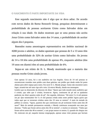 O NASCIMENTO É PARTE IMPORTANTE DA VIDA
Esse segundo nascimento não é algo que se deva adiar. De acordo
com novos dados do Barna Research Group, pesquisas determinaram a
probabilidade de pessoas aceitarem Cristo como Salvador delas em
relação à sua idade. Os dados mostram que se uma pessoa não aceita
Jesus Cristo como Salvador antes dos 14 anos, a probabilidade de aceitar
algum dia é pequena.
Baseados numa amostragem representativa em âmbito nacional de
4200 jovens e adultos, os dados apontam que pessoas de 5 a 13 anos têm
uma probabilidade de 32% de aceitar Cristo como Salvador. Os jovens
de 14 a 18 têm uma probabilidade de apenas 4%, enquanto adultos (dos
19 anos em diante) têm só uma probabilidade de 6%.
Segue-se um relato de D. L. Moody mostrando que a maioria das
pessoas recebe Cristo ainda jovem.
Com apenas 12 anos, fui a um auditório em Los Angeles. Cerca de 10 mil pessoas se
encontravam reunidas num prédio com duas galerias, um prédio que desde então foi posto
abaixo para abrir espaço para outro. Fui ouvir D. L. Moody pregar. Como não encontrei outro
lugar, arrastei-me até uma viga sob o teto. Lá estava Moody, dando sua mensagem.
Lembro que no desenrolar do discurso ele disse: “Quero que todo mundo neste auditório que
é cristão, que sabe que é cristão, levante-se. Agora, continuem de pé até os ajudantes
poderem me dizer quantos estão de pé”. Em seguida, informou: “Há entre 5 e 6 mil pessoas
em pé. Que testemunho! De 5 a 6 mil pessoas cristãs estão neste prédio! Agora quero que
todos aqui que se tornaram cristãos antes dos 15 anos se sentem”. E mais da metade do
público se sentou. “Agora, quantos dos que continuam em pé aceitaram Cristo antes dos 20
anos?” Mais da metade permaneceu sentada, e Moody continuou avançando nos anos por
dezenas. “Todos que foram salvos antes dos 30 se sentem”, e muitos se sentaram. “Todos que
foram salvos antes dos 40 se sentem”, e um grupo menor se sentou. E, quando ele chegou nos
50, restavam em pé, naquela imensa congregação, apenas umas vinte pessoas que haviam
 