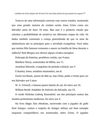 confiado em Cristo depois dos 50 anos! Foi uma lição prática de que jamais me esqueci.[6]
Trata-se de uma informação coerente com outros estudos, mostrando
que uma grande maioria de cristãos aceita Jesus Cristo como seu
Salvador antes de fazer 18 anos. Mas esse é o primeiro estudo que
calculou a probabilidade de aceitá-Lo em diferentes etapas da vida. Os
dados também contestam a crença generalizada de que os anos da
adolescência são os principais para a atividade evangelista. Você sabia
que muitos fiéis famosos tornaram a nascer na família de Deus durante a
infância? Rob Morgan nos oferece alguns vívidos exemplos:
Policarpo de Esmirna, presbítero cristão, aos 9 anos.
Matthew Henry, comentador da Bíblia, aos 11.
Jonathan Edwards, evangelista do período colonial, aos 7.
E Stanley Jones, estadista missionário, aos 8.
Corrie ten Boom, autora de Não eu, mas Cristo, pediu a Cristo para ser
seu Salvador aos 5 anos.
W. A. Criswell, o famoso pastor batista do sul, foi salvo aos 10.
William Booth, fundador do Exército da Salvação, aos 15.
O conde Nicholas Ludwig Zinzendorf, um dos principais nomes das
missões protestantes modernas, foi salvo aos 4.
No livro Zinger, Ken Abraham, escrevendo com o jogador de golfe
Paul Azinger, contou a respeito de Azinger utilizar um bom exemplo
enquanto compartilhava seu testemunho sobre Cristo. O jogador
 