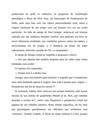 profissional de golfe se submeteu ao programa de reabilitação
psicológica e física do PGA Tour, da Associação de Profissionais de
Golfe, após uma luta com um câncer potencialmente letal, narra a
viagem incomum de um amigo com um homem rico em seu avião
particular. Ao lado do amigo de Paul Azinger, sentava-se um homem
rodeado por um ambiente bastante incrível. Sua poltrona era feita de
couro belamente modelado, um ventilador pairava acima da cabeça, a
mesa-bandeja era de mogno e, à distância do braço ele tinha
videocassete, televisão, tocador de CD e o computador.
O amigo de Azinger sentiu-se impelido a perguntar o óbvio:
— Por que alguém não mediria despesas para ter todas essas coisas
instaladas num avião?
O viajante rico respondeu:
— Porque esta é a minha casa.
Azinger usou essa história para destacar a tragédia que é transformar
uma coisa destinada apenas à viagem. Esta vida é apenas para viagem —
levando-nos um dia ao nosso lar eterno.[7]
O cartunista Johnny Hart escreveu um sensato lembrete num layout
recente de sua tirinha de quadrinhos Wizard of Id. Hart, que também
desenha a revista B.C., inclui com frequência a perspectiva cristã nas
páginas de seu trabalho artístico. Nessa tirinha específica, ele fez uma
das personagens questionarem um obituário que terminava com
“continua”. Grande verdade. A morte de modo nenhum é o fim, porque
 