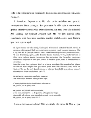 toda vida continuará na eternidade. Garanta sua continuação com Jesus
Cristo.[8]
A American Express e o FBI não estão sozinhos em garantir
recompensas. Deus começou. Sua promessa de vida após a morte é um
grande incentivo para a vida antes da morte. Em meu livro The Buzzards
Are Circling, but God’Not Finished with Me Yet [Os urubus estão
circulando, mas Deus não terminou comigo ainda], contei uma história
que cabe repetir aqui:
Há algum tempo, um velho amigo, Glen Payne, do renomado Cathedral Quartet, faleceu. O
cantor de música gospel, Mark Lowry, enviou-me o seguinte e-mail enquanto o autor de What
a Day That Will Be [Oh, que dia será!] estava em Oklahoma City cantando para minha igreja:
“É noite de domingo, agora. Acabei de voltar da casa funerária. Vi Van, mulher de Glen, os
filhos e seus cônjuges. Van me contou como Glen partiu desta vida. Ele perdia e recobrava a
consciência, arregalava os olhos para o teto e ao redor do quarto, como se olhasse dentro da
eternidade.
Repetidas vezes, Glen exclamava ‘Uau!’ ao avistar o outro lado. Mas, quando afinal faleceu,
ele cantava. Glen sempre disse que queria partir desta vida cantando! Bem, assim foi!
Cantava: ‘Oh, que dia será’. Quando chegou às palavras, ‘Quando Ele pela mão me tomar...’,
Glen exalou o último suspiro nesta Terra.[9]
Lá não haverá tristeza, nem mais fardos a suportar,
Sem mais doença, nem mais separação nesse lugar.
E para sempre estarei com Aquele que por mim morreu.
Oh, que dia, dia de glória, será!
Oh, que dia será, quando meu Jesus eu verei,
E Seu rosto contemplarei — o de Quem me salvou pela Sua Graça
Quando Ele pela mão me tomar e conduzir por toda a terra prometida.
Oh, que dia, dia de glória, será![10][11]
O que existe no outro lado? Não sei. Ainda não estive lá. Mas sei que
 