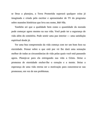 se Deus a planejou, a Terra Prometida superará qualquer coisa já
imaginada e criada pelo escritor e apresentador de TV do programa
sobre mansões históricas que leva seu nome, Bob Vila.
Também sei que a qualidade bem como a quantidade da morada
pode começar agora mesmo na sua vida. Você pode ter a segurança de
vida além do cemitério. Pode sentir uma paz interior — uma satisfação
espiritual desde já.
Ter uma boa compreensão da vida começa com ter um bom foco na
eternidade. Pensar sobre o que está por vir lhe dará uma sensação
melhor de todas as circunstâncias de vida pelas quais você está passando
agora. Planeje-se para ela entregando sua vida a Cristo. Deixe a
promessa de eternidade encher-lhe o coração e a mente. Deixe a
esperança de uma vida eterna ser a motivação para concentrar-se nas
promessas, em vez de nos problemas.
 