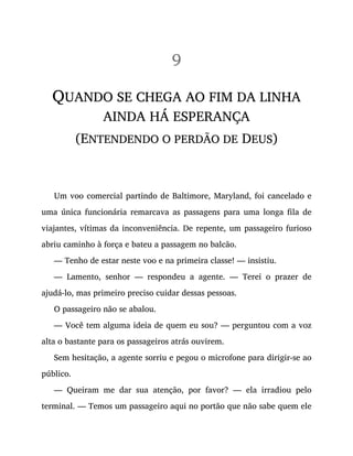 9
QUANDO SE CHEGA AO FIM DA LINHA
AINDA HÁ ESPERANÇA
(ENTENDENDO O PERDÃO DE DEUS)
Um voo comercial partindo de Baltimore, Maryland, foi cancelado e
uma única funcionária remarcava as passagens para uma longa fila de
viajantes, vítimas da inconveniência. De repente, um passageiro furioso
abriu caminho à força e bateu a passagem no balcão.
— Tenho de estar neste voo e na primeira classe! — insistiu.
— Lamento, senhor — respondeu a agente. — Terei o prazer de
ajudá-lo, mas primeiro preciso cuidar dessas pessoas.
O passageiro não se abalou.
— Você tem alguma ideia de quem eu sou? — perguntou com a voz
alta o bastante para os passageiros atrás ouvirem.
Sem hesitação, a agente sorriu e pegou o microfone para dirigir-se ao
público.
— Queiram me dar sua atenção, por favor? — ela irradiou pelo
terminal. — Temos um passageiro aqui no portão que não sabe quem ele
 