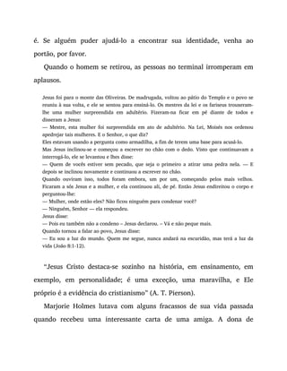 é. Se alguém puder ajudá-lo a encontrar sua identidade, venha ao
portão, por favor.
Quando o homem se retirou, as pessoas no terminal irromperam em
aplausos.
Jesus foi para o monte das Oliveiras. De madrugada, voltou ao pátio do Templo e o povo se
reuniu à sua volta, e ele se sentou para ensiná-lo. Os mestres da lei e os fariseus trouxeram-
lhe uma mulher surpreendida em adultério. Fizeram-na ficar em pé diante de todos e
disseram a Jesus:
— Mestre, esta mulher foi surpreendida em ato de adultério. Na Lei, Moisés nos ordenou
apedrejar tais mulheres. E o Senhor, o que diz?
Eles estavam usando a pergunta como armadilha, a fim de terem uma base para acusá-lo.
Mas Jesus inclinou-se e começou a escrever no chão com o dedo. Visto que continuavam a
interrogá-lo, ele se levantou e lhes disse:
— Quem de vocês estiver sem pecado, que seja o primeiro a atirar uma pedra nela. — E
depois se inclinou novamente e continuou a escrever no chão.
Quando ouviram isso, todos foram embora, um por um, começando pelos mais velhos.
Ficaram a sós Jesus e a mulher, e ela continuou ali, de pé. Então Jesus endireitou o corpo e
perguntou-lhe:
— Mulher, onde estão eles? Não ficou ninguém para condenar você?
— Ninguém, Senhor — ela respondeu.
Jesus disse:
— Pois eu também não a condeno – Jesus declarou. – Vá e não peque mais.
Quando tornou a falar ao povo, Jesus disse:
— Eu sou a luz do mundo. Quem me segue, nunca andará na escuridão, mas terá a luz da
vida (João 8:1-12).
“Jesus Cristo destaca-se sozinho na história, em ensinamento, em
exemplo, em personalidade; é uma exceção, uma maravilha, e Ele
próprio é a evidência do cristianismo” (A. T. Pierson).
Marjorie Holmes lutava com alguns fracassos de sua vida passada
quando recebeu uma interessante carta de uma amiga. A dona de
 