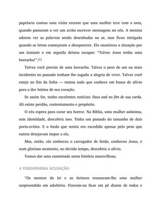 papelaria contou uma visita recente que uma mulher teve com a neta,
quando passaram a ver um avião escrever mensagens no céu. A menina
adorou ver as palavras sendo desenhadas no ar, mas ficou intrigada
quando as letras começaram a desaparecer. Ela examinou a situação por
um instante e em seguida deixou escapar: “Talvez Jesus tenha uma
borracha!”.[1]
Talvez você precise de uma borracha. Talvez o peso de um ou mais
incidentes no passado tenham lhe sugado a alegria de viver. Talvez você
esteja no fim da linha — tentou tudo que conhece em busca de alívio
para a dor íntima de seu coração.
Se assim for, tenho excelentes notícias: Deus está no fim de sua corda.
Ali existe perdão, contentamento e propósito.
O céu espera para curar seu horror. Na Bíblia, uma mulher anônima,
sem identidade, descobriu isso. Tinha um passado do tamanho de dois
porta-aviões. E o fardo que sentia era excedido apenas pelo peso que
outros desejavam impor a ela.
Mas, então, ela conheceu o carregador de fardo, conheceu Jesus, e
num glorioso momento, no devido tempo, descobriu o alívio.
Vamos dar uma examinada nesta história maravilhosa.
A VERGONHOSA ACUSAÇÃO
“Os mestres da lei e os fariseus trouxeram-lhe uma mulher
surpreendida em adultério. Fizeram-na ficar em pé diante de todos e
 