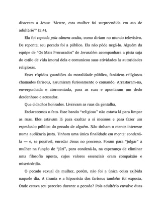 disseram a Jesus: ‘Mestre, esta mulher foi surpreendida em ato de
adultério’” (3,4).
Ela foi captada pela câmera oculta, como diriam no mundo televisivo.
De repente, seu pecado foi a público. Ela não pôde negá-lo. Alguém da
equipe de “Os Mais Procurados” de Jerusalém acompanhara a pista suja
do estilo de vida imoral dela e comunicou suas atividades às autoridades
religiosas.
Esses ríspidos guardiões da moralidade pública, fanáticos religiosos
chamados fariseus, assumiram furiosamente o comando. Arrastaram-na,
envergonhada e atormentada, para as ruas e apontaram um dedo
desdenhoso e acusador.
Que cidadãos honrados. Livravam as ruas da gentalha.
Esclarecemos o fato. Esse bando “religioso” não estava lá para limpar
as ruas. Eles estavam lá para exaltar a si mesmos e para fazer um
espetáculo público do pecado de alguém. Não tinham o menor interesse
numa audiência justa. Tinham uma única finalidade em mente: condená-
la — e, se possível, enredar Jesus no processo. Foram para “julgar” a
mulher na função de “júri”, para condená-la, na esperança de eliminar
uma filosofia oposta, cujos valores essenciais eram compaixão e
misericórdia.
O pecado sexual da mulher, porém, não foi a única coisa exibida
naquele dia. A tirania e a hipocrisia dos fariseus também foi exposta.
Onde estava seu parceiro durante o pecado? Pois adultério envolve duas
 