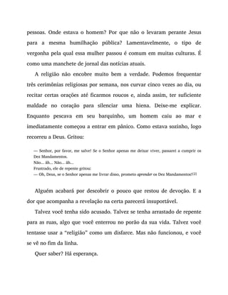 pessoas. Onde estava o homem? Por que não o levaram perante Jesus
para a mesma humilhação pública? Lamentavelmente, o tipo de
vergonha pela qual essa mulher passou é comum em muitas culturas. É
como uma manchete de jornal das notícias atuais.
A religião não encobre muito bem a verdade. Podemos frequentar
três cerimônias religiosas por semana, nos curvar cinco vezes ao dia, ou
recitar certas orações até ficarmos roucos e, ainda assim, ter suficiente
maldade no coração para silenciar uma hiena. Deixe-me explicar.
Enquanto pescava em seu barquinho, um homem caiu ao mar e
imediatamente começou a entrar em pânico. Como estava sozinho, logo
recorreu a Deus. Gritou:
— Senhor, por favor, me salve! Se o Senhor apenas me deixar viver, passarei a cumprir os
Dez Mandamentos.
Não... ãh... Não... ãh...
Frustrado, ele de repente gritou:
— Oh, Deus, se o Senhor apenas me livrar disso, prometo aprender os Dez Mandamentos![2]
Alguém acabará por descobrir o pouco que restou de devoção. E a
dor que acompanha a revelação na certa parecerá insuportável.
Talvez você tenha sido acusado. Talvez se tenha arrastado de repente
para as ruas, algo que você enterrou no porão da sua vida. Talvez você
tentasse usar a “religião” como um disfarce. Mas não funcionou, e você
se vê no fim da linha.
Quer saber? Há esperança.
 
