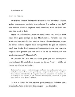 Continue a ler.
A LEI E A ORDEM
Os fariseus levaram adiante seu tribunal de “faz de conta”: “Na Lei,
Moisés nos ordenou apedrejar tais mulheres. E o senhor, o que diz?”.
Eles estavam usando a pergunta como armadilha, a fim de terem uma
base para acusá-lo (5,6).
O que Ele poderia dizer? Jesus não viera à Terra para abolir a lei de
Deus. Nem para corrigir os Dez Mandamentos. Portanto, não iria
acrescentar um nem eliminar o outro, porque não convinha aos tempos
ou porque deixava alguém mais envergonhado do que um cachorro
bassê num desfile de dinamarqueses! Jesus expressou-se com clareza a
respeito: “Não pensem que vim abolir a Lei ou os Profetas; não vim
abolir, mas cumprir” (Mateus 5:17).
Os padrões de Deus não são dados para que nos contorçamos,
envergonhados. Ele estabeleceu-os para nos tornar firmes — sólidos no
caráter e confiantes na conduta.
Ensiname o bom senso e o conhecimento, pois confio em teus mandamentos. Antes de ser
castigado, eu andava desviado, mas agora obedeço à tua palavra. Tu és bom, e o que fazes é
bom; ensiname os teus decretos. Os arrogantes mancharam o meu nome com mentiras, mas
eu obedeço aos teus preceitos de todo o coração. O coração deles é insensível; eu, porém,
tenho prazer na tua lei (Salmos 119:66-70).
A lei e a ordem de Deus existem para protegê-lo. Podemos sentir
prazer nelas. Trata-se da fonte de nossa paz — não de pânico.
 