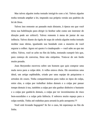 Mas talvez alguém tenha tentado intrigá-lo com a lei. Talvez alguém
tenha tentado ampliar a lei, impondo sua própria versão aos padrões da
lei de Deus.
Talvez isso remonte ao passado mais distante, à época em que você
tirou sua habilitação para dirigir (o Senhor sabe como um instrutor de
direção pode ser crítico!). Talvez remonte à mesa de jantar de sua
infância. Talvez diante da tigela de sopa de cebola alguém tenha tentado
moldar suas ideias, igualando sua bondade com a maneira de você
segurar a colher. Agora sei quem é o inadequado — você sabe ao que me
refiro. Talvez, você se ache no fim da linha, tentando cumprir leis que,
para começo de conversa, Deus não estipulou. Trata-se de um fardo
muito pesado.
Joan Borysenko escreveu sobre um homem que quis comprar uma
mala nova para a culpa dele. A velha estava cheia. Ele encontrou uma
ideal, um artigo esplêndido, criado por uma equipe de psiquiatras e
artesãos do couro. Tinha compartimentos para todos os tipos de culpa,
entre elas, a culpa por trabalhar árduo demais e a culpa por passar
tempo demais à toa, também a culpa por não ganhar dinheiro o bastante
e a culpa por ganhá-lo demais, a culpa por ter investimentos de risco
bem-sucedidos e a culpa pela falência. E sobrava muito espaço para a
culpa sortida. Tinha até rodinhas para arrastá-la pelo aeroporto.[3]
Você está levando bagagem? Se for o caso, há esperança no fim da
linha.
 
