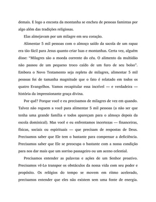 demais. E logo a encosta da montanha se encheu de pessoas famintas por
algo além das tradições religiosas.
Elas almejavam por um milagre em seu coração.
Alimentar 5 mil pessoas com o almoço saído da sacola de um rapaz
era tão fácil para Jesus quanto criar luas e montanhas. Certa vez, alguém
disse: “Milagres são a moeda corrente do céu. O alimento da multidão
não passou de um pequeno troco caído de um furo de seu bolso”.
Embora o Novo Testamento seja repleto de milagres, alimentar 5 mil
pessoas foi de tamanha magnitude que o fato é relatado em todos os
quatro Evangelhos. Vamos recapitular essa incrível — e verdadeira —
história da impressionante graça divina.
Por quê? Porque você e eu precisamos de milagres de vez em quando.
Talvez não roguem a você para alimentar 5 mil pessoas (a não ser que
tenha uma grande família e todos apareçam para o almoço depois da
escola dominical). Mas você e eu enfrentamos incertezas — financeiras,
físicas, sociais ou espirituais — que precisam de respostas de Deus.
Precisamos saber que Ele tem o bastante para compensar a deficiência.
Precisamos saber que Ele se preocupa o bastante com a nossa condição
para nos dar mais que um sorriso passageiro ou um aceno celestial.
Precisamos entender as palavras e ações de um Senhor proativo.
Precisamos vê-Lo transpor os obstáculos da nossa vida com seu poder e
propósito. Os relógios do tempo se movem em ritmo acelerado,
precisamos entender que eles não existem sem uma fonte de energia.
 