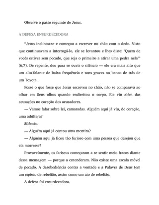 Observe o passo seguinte de Jesus.
A DEFESA ENSURDECEDORA
“Jesus inclinou-se e começou a escrever no chão com o dedo. Visto
que continuavam a interrogá-lo, ele se levantou e lhes disse: ‘Quem de
vocês estiver sem pecado, que seja o primeiro a atirar uma pedra nela’”
(6,7). De repente, deu para se ouvir o silêncio — ele era mais alto que
um alto-falante de baixa frequência e sons graves no banco de trás de
um Toyota.
Fosse o que fosse que Jesus escreveu no chão, não se comparava ao
olhar em Seus olhos quando endireitou o corpo. Ele viu além das
acusações no coração dos acusadores.
— Vamos falar sobre lei, camaradas. Alguém aqui já viu, de coração,
uma adúltera?
Silêncio.
— Alguém aqui já contou uma mentira?
— Alguém aqui já ficou tão furioso com uma pessoa que desejou que
ela morresse?
Provavelmente, os fariseus começaram a se sentir meio fracos diante
dessa mensagem — porque a entenderam. Não existe uma escala móvel
de pecado. A desobediência contra a vontade e a Palavra de Deus tem
um espírito de rebelião, assim como um ato de rebelião.
A defesa foi ensurdecedora.
 