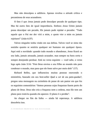 Mas não desculpou a adúltera. Apenas revelou a atitude crítica e
pecaminosa de seus acusadores.
O fato é que Jesus jamais pode desculpar pecado de qualquer tipo.
Mas há outro fato de igual importância. Embora Jesus Cristo jamais
possa desculpar um pecado, Ele jamais pode rejeitar o pecador. “Todo
aquele que o Pai me der virá a mim, e quem vier a mim eu jamais
rejeitarei” (João 6:37).
Talvez ninguém tenha vindo em sua defesa. Talvez você se sinta tão
sozinho quanto se sentiria qualquer ser humano em qualquer época.
Aqui está a novidade: quando todo mundo o abandonar, Jesus ficará ao
seu lado, jamais atrasado, jamais acusador, mas sempre na hora certa e
sempre desejando perdoar. Está no verso seguinte — você sabe, o verso
logo após João 3:16: “Pois Deus enviou o seu Filho ao mundo não para
condenar o mundo, mas para que ele fosse salvo por meio dele” (17).
Richard Bolles, que influenciou muitas pessoas exercendo o
ministério, baseado em seu best-seller Qual a cor de seu para-quedas?,
pregou uma mensagem na cerimônia de posse de um pastor em que fez
os seguintes comentários: “Somos pessoas cujas fraquezas fazem parte do
plano de Deus. Deus não cria a fraqueza nem a ordena, mas Ele tem um
plano para tratá-la quando ela aparece. O plano é o perdão”.
Ao chegar no fim da linha — ainda há esperança. A adúltera
descobriu isso.
O SUPREMO TRIBUNAL DO SALVADOR
 