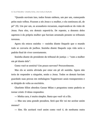 O SUPREMO TRIBUNAL DO SALVADOR
“Quando ouviram isso, todos foram embora, um por um, começando
pelos mais velhos. Ficaram a sós Jesus e a mulher, e ela continuou ali, de
pé” (9). Um por um, os acusadores recuaram, esquivando-se da visão de
Jesus. Para eles, era demais suportá-la. De repente, a desonra deles
superava à da própria mulher que haviam arrastado perante os tribunais
terrenos.
Agora ela estava sozinha — sozinha diante Daquele que o mundo
todo se curvaria de joelhos. Sozinha diante Daquele cuja vida seria o
padrão final de viver corretamente.
Sozinha diante do presidente do tribunal de justiça — “com a mulher
em pé diante dele”.
Como você se sentiria? Um pouco nervoso? Provavelmente.
Mas ela se sentiu aliviada por estar em pé ali sozinha. Agora não
teria de responder a ninguém, senão a Jesus. Todos os demais haviam
guardado suas provas em embalagens Tupperware azuis transparentes e
se dirigido de volta ao escritório.
Charlotte Elliot abordou Caesar Milan e perguntou como poderia se
tornar cristã. O idoso respondeu:
— Minha cara, é muito simples. Basta que você vá a Ele.
— Mas sou uma grande pecadora. Será que Ele vai me aceitar assim
mesmo?
— Sim. Ele aceitará você assim como você é, de nenhuma outra
 