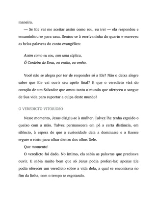 maneira.
— Se Ele vai me aceitar assim como sou, eu irei — ela respondeu e
encaminhou-se para casa. Sentou-se à escrivaninha do quarto e escreveu
as belas palavras do canto evangélico:
Assim como eu sou, sem uma súplica,
Ó Cordeiro de Deus, eu venho, eu venho.
Você não se alegra por ter de responder só a Ele? Não o deixa alegre
saber que Ele vai ouvir seu apelo final? E que o veredicto virá do
coração de um Salvador que amou tanto o mundo que ofereceu o sangue
de Sua vida para suportar a culpa deste mundo?
O VEREDICTO VITORIOSO
Nesse momento, Jesus dirigiu-se à mulher. Talvez lhe tenha erguido o
queixo com a mão. Talvez permanecera em pé a certa distância, em
silêncio, à espera de que a curiosidade dela a dominasse e a fizesse
erguer o rosto para olhar dentro dos olhos Dele.
Que momento!
O veredicto foi dado. No íntimo, ela sabia as palavras que precisava
ouvir. E sabia muito bem que só Jesus podia proferi-las: apenas Ele
podia oferecer um veredicto sobre a vida dela, a qual se encontrava no
fim da linha, com o tempo se esgotando.
 