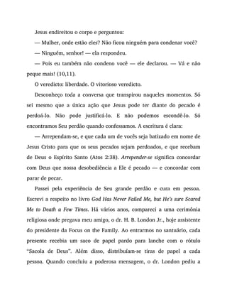 Jesus endireitou o corpo e perguntou:
— Mulher, onde estão eles? Não ficou ninguém para condenar você?
— Ninguém, senhor! — ela respondeu.
— Pois eu também não condeno você — ele declarou. — Vá e não
peque mais! (10,11).
O veredicto: liberdade. O vitorioso veredicto.
Desconheço toda a conversa que transpirou naqueles momentos. Só
sei mesmo que a única ação que Jesus pode ter diante do pecado é
perdoá-lo. Não pode justificá-lo. E não podemos escondê-lo. Só
encontramos Seu perdão quando confessamos. A escritura é clara:
— Arrependam-se, e que cada um de vocês seja batizado em nome de
Jesus Cristo para que os seus pecados sejam perdoados, e que recebam
de Deus o Espírito Santo (Atos 2:38). Arrepender-se significa concordar
com Deus que nossa desobediência a Ele é pecado — e concordar com
parar de pecar.
Passei pela experiência de Seu grande perdão e cura em pessoa.
Escrevi a respeito no livro God Has Never Failed Me, but He’s sure Scared
Me to Death a Few Times. Há vários anos, compareci a uma cerimônia
religiosa onde pregava meu amigo, o dr. H. B. London Jr., hoje assistente
do presidente da Focus on the Family. Ao entrarmos no santuário, cada
presente recebia um saco de papel pardo para lanche com o rótulo
“Sacola de Deus”. Além disso, distribuíam-se tiras de papel a cada
pessoa. Quando concluiu a poderosa mensagem, o dr. London pediu a
 