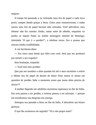 mágoas.
O tempo foi passando e eu retirando uma tira de papel a cada nova
prece, sempre dando graças a Deus. Cinco anos transcorreram, e todas
exceto uma tira de papel haviam sido retiradas. Você adivinhou: meu
ofensor não fez contato. Então, numa noite de sábado, enquanto eu
punha os toques finais na minha mensagem matinal de Domingo,
intitulada “O que é o perdão?”, o telefone tocou. Era a pessoa que
atacara minha credibilidade.
A voz lacrimosa disse:
— Faz cinco anos desde que falei com você. Será que me perdoará
por mentir a seu respeito?
Sem hesitação, respondi:
— Você tem meu perdão!
Que paz me inundou a alma quando fui até o meu escritório e retirei
a última tira de papel da Sacola de Deus! Deus nunca se atrasa em
questões de perdão. Sabe o momento exato que nossa alma precisa de
alívio![4]
A mulher flagrada em adultério encontrou esperança no fim da linha.
Seu erro passou a ser perdão, a tristeza passou a ser salvação — porque
ela transformou sua desgraça em entrega.
Entregou seu passado a Deus no fim da linha. E descobriu um futuro
glorioso.
O que lhe aconteceu em seguida? “Vá e não peque mais!”
 