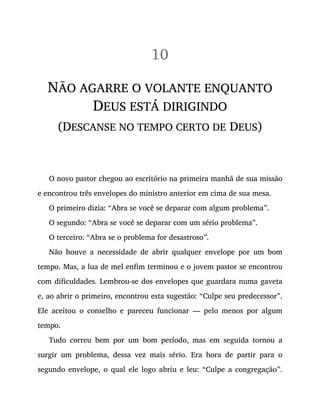 10
NÃO AGARRE O VOLANTE ENQUANTO
DEUS ESTÁ DIRIGINDO
(DESCANSE NO TEMPO CERTO DE DEUS)
O novo pastor chegou ao escritório na primeira manhã de sua missão
e encontrou três envelopes do ministro anterior em cima de sua mesa.
O primeiro dizia: “Abra se você se deparar com algum problema”.
O segundo: “Abra se você se deparar com um sério problema”.
O terceiro: “Abra se o problema for desastroso”.
Não houve a necessidade de abrir qualquer envelope por um bom
tempo. Mas, a lua de mel enfim terminou e o jovem pastor se encontrou
com dificuldades. Lembrou-se dos envelopes que guardara numa gaveta
e, ao abrir o primeiro, encontrou esta sugestão: “Culpe seu predecessor”.
Ele aceitou o conselho e pareceu funcionar — pelo menos por algum
tempo.
Tudo correu bem por um bom período, mas em seguida tornou a
surgir um problema, dessa vez mais sério. Era hora de partir para o
segundo envelope, o qual ele logo abriu e leu: “Culpe a congregação”.
 