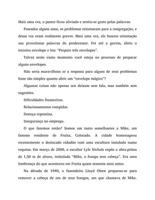Mais uma vez, o pastor ficou aliviado e sentiu-se grato pelas palavras.
Passados alguns anos, os problemas retornaram para a congregação, e
dessa vez eram realmente graves. Mais uma vez, ele buscou orientação
nas proveitosas palavras do predecessor. Foi até a gaveta, abriu o
terceiro envelope e leu: “Prepare três envelopes”.
Talvez neste exato momento você esteja no processo de preparar
alguns envelopes.
Não seria maravilhoso se a resposta para alguns de seus problemas
fosse tão simples quanto abrir um “envelope mágico”?
Algumas coisas não apenas nos deixam sem fala, mas também sem
sugestões.
Dificuldades financeiras.
Relacionamentos rompidos.
Doença repentina.
Insegurança no emprego.
O que fazemos então? Somos um tanto semelhantes a Mike, um
famoso residente de Fruita, Colorado. A cidade homenageou
recentemente o destacado cidadão com uma escultura instalada numa
esquina. Em março de 2000, o escultor Lyle Nichols expôs a obra-prima
de 1,50 m de altura, intitulada “Mike, o frango sem cabeça”. Era uma
lembrança do que aconteceu em Fruita quase sessenta anos antes.
Na década de 1940, o fazendeiro Lloyd Olsen preparou-se para
remover a cabeça de um de seus frangos, um que chamava de Mike.
 