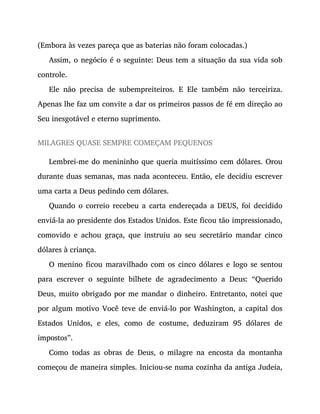 (Embora às vezes pareça que as baterias não foram colocadas.)
Assim, o negócio é o seguinte: Deus tem a situação da sua vida sob
controle.
Ele não precisa de subempreiteiros. E Ele também não terceiriza.
Apenas lhe faz um convite a dar os primeiros passos de fé em direção ao
Seu inesgotável e eterno suprimento.
MILAGRES QUASE SEMPRE COMEÇAM PEQUENOS
Lembrei-me do menininho que queria muitíssimo cem dólares. Orou
durante duas semanas, mas nada aconteceu. Então, ele decidiu escrever
uma carta a Deus pedindo cem dólares.
Quando o correio recebeu a carta endereçada a DEUS, foi decidido
enviá-la ao presidente dos Estados Unidos. Este ficou tão impressionado,
comovido e achou graça, que instruiu ao seu secretário mandar cinco
dólares à criança.
O menino ficou maravilhado com os cinco dólares e logo se sentou
para escrever o seguinte bilhete de agradecimento a Deus: “Querido
Deus, muito obrigado por me mandar o dinheiro. Entretanto, notei que
por algum motivo Você teve de enviá-lo por Washington, a capital dos
Estados Unidos, e eles, como de costume, deduziram 95 dólares de
impostos”.
Como todas as obras de Deus, o milagre na encosta da montanha
começou de maneira simples. Iniciou-se numa cozinha da antiga Judeia,
 