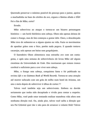 Querendo preservar o máximo possível do pescoço para o jantar, apoiou
a machadinha na base do cérebro da ave, ergueu a lâmina afiada e ZÁS!
Foi o fim de Mike, certo?
Errado.
Mike sobreviveu ao ataque e tornou-se um bizarro personagem
histórico — um herói folclórico sem cabeça. Olsen não apenas deixou de
comer o frango, mas de fato começou a gostar dele. Claro, o descabeçado
Mike teve de submeter-se a alguns ajustes na vida. Fazia os movimentos
de apanhar grãos com o bico, porém nada pegava. E quando tentava
cacarejar, saía apenas um baixo som gorgolejante.
O fazendeiro Olsen alimentava essa estranha ave com um conta-
gotas, e após uma semana de sobrevivência ele levou Mike até alguns
cientistas da Universidade de Utah. Eles teorizaram que restara tronco
cerebral o suficiente para a ave viver sem cabeça.
Mike, o frango sem cabeça, conquistou fama e foi publicado na
revista Life e no Guinness Book of World Records. Tornou-se uma atração
até morrer sufocado com um grão de milho num hotel do Arizona, um
ano e meio depois de sobreviver à tábua de cortar.[1]
Talvez você também seja um sobrevivente. Embora eu duvide
seriamente que tenha sido decapitado e vivido para contar a respeito.
Como Mike, você pode estar tentando realizar manobras vida afora sem
nenhuma direção real. Ou, ainda pior, talvez você saiba a direção que
seu Pai Celestial quer dar e não para de arrancar o volante Dele! Talvez
 