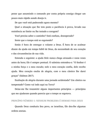 pense que assumindo o comando por conta própria consiga chegar um
pouco mais rápido aonde deseja ir.
De que você está padecendo agora mesmo?
Qual a situação que lhe tem posto a paciência à prova, levado sua
resistência ao limite ou lhe testado a coragem?
Você precisa saber o caminho? Está confuso, desesperado?
Sente que o tempo está se esgotando?
Então é hora de entregar o volante a Deus. É hora de se acalmar
diante da ajuda em tempo hábil de Deus, da necessidade de seu coração
e das circunstâncias de sua vida.
Entenda o seguinte: a ajuda Dele nunca chega atrasada e raras vezes
antes da hora; Ele é sempre pontual. O salmista entendeu-o: “O Senhor é
a minha força e o meu escudo; nele o meu coração confia, dele recebo
ajuda. Meu coração exulta de alegria, com o meu cântico lhe darei
graças” (Salmos 28:7).
Exultação de alegria durante uma jornada acidentada? Um cântico na
tempestade? Como vai indo aqui na Terra?
Deixe-me lhe transmitir alguns importantes princípios — princípios
que me ajudaram quando parecia que o tempo se esgotava.
PRINCÍPIO NÚMERO 1: NENHUM PROBLEMA É DEMAIS PARA DEUS
Quando Deus conduziu Seu povo, os israelitas, Ele deu-lhe algumas
ordens anexas.
 
