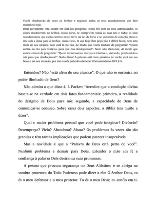 Vocês obedecerão de novo ao Senhor e seguirão todos os seus mandamentos que lhes
transmito hoje.
Deus novamente terá prazer em fazê-los prosperar, como fez com os seus antepassados, se
vocês obedecerem ao Senhor, nosso Deus, se cumprirem todas as suas leis e todos os seus
mandamentos que estão escritos neste Livro da Lei de Deus e se voltarem de coração pleno e
em toda a alma para o Senhor, nosso Deus. O que hoje lhes peço não é difícil fazer, nem está
além do seu alcance. Não está lá no céu, de modo que vocês tenham de perguntar: “Quem
subirá ao céu para trazê-lo, para que nós obedeçamos?”. Nem está além-mar, de modo que
vocês tenham de perguntar: “Quem atravessará o mar para trazê-lo e, voltando, proclamá-lo a
nós para que obedeçamos?”. Nada disso! A palavra está bem próxima de vocês; está em sua
boca e em seu coração; por isso vocês poderão obedecer (Deteuronômio 30:9,14).
Entendeu? Não “está além do seu alcance”. O que não se encontra no
poder ilimitado de Deus?
Não admira o que disse J. I. Packer: “Acredite que a condução divina
baseia-se na verdade em dois fatos fundamentais: primeiro, a realidade
do desígnio de Deus para nós; segundo, a capacidade de Deus de
comunicar-se conosco. Sobre esses dois aspectos, a Bíblia tem muito a
dizer”.
Qual o maior problema pessoal que você pode imaginar? Divórcio?
Desemprego? Vício? Abandono? Abuso? Os problemas às vezes são tão
grandes e têm tantas implicações que podem parecer insuperáveis.
Mas a novidade é que a “Palavra de Deus está perto de você”.
Nenhum problema é demais para Deus. Estender a mão em fé e
confiança à palavra Dele destranca suas promessas.
A pessoa que procura segurança no Deus Altíssimo e se abriga na
sombra protetora do Todo-Poderoso pode dizer a ele: Ó Senhor Deus, tu
és o meu defensor e o meu protetor. Tu és o meu Deus; eu confio em ti.
 