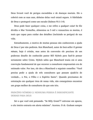 Deus livrará você de perigos escondidos e de doenças mortais. Ele o
cobrirá com as suas asas, debaixo delas você estará seguro. A fidelidade
de Deus o protegerá como um escudo (Salmos 91:1-14).
Deus pode fazer qualquer coisa, e me refiro a qualquer coisa! Se Ele
dividiu o Mar Vermelho, alimentou os 5 mil e ressuscitou os mortos, é
mais que capaz para cuidar dos detalhes (incluindo os perigos) de sua
vida.
Estranhamente, o motivo de muitas pessoas não conhecerem a ajuda
de Deus é por não pedirem. Ken Blanchard, autor do best-seller O gerente
minuto, hoje é cristão, mas antes da conversão ele precisou de um
poderoso desafio do conhecido pastor Bill Hybels para fazê-lo pensar
seriamente sobre Cristo. Hybels sabia que Blanchard trazia em si uma
convicção fundamental de que recorrer a consultores empresariais era de
estimado valor. Por isso, ele deu a Blanchard o seguinte conselho: “Você
precisa pedir a ajuda de três consultores que possam ajudá-lo de
verdade... o Pai, o Filho e o Espírito Santo”. Quando precisamos de
orientação em qualquer área de nossa vida, não conseguimos encontrar
um grupo melhor de consultores do que este trio.
PRINCÍPIO NÚMERO 2: NENHUMA PESSOA É INSIGNIFICANTE
DEMAIS PARA DEUS
Sei o que você está pensando. “Se Billy Grant[2] estivesse em apuros,
o céu inteiro entraria em alerta máximo”. Acertou. O dr. Graham sempre
 