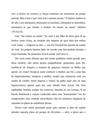 teve o direito de invocar as forças celestiais em momentos de perigo
pessoal. Mas o fato é que você tem o mesmo acesso. “O Senhor lembra-se
de nós e nos abençoará; abençoará os israelitas, abençoará os sacerdotes,
abençoará os que temem o Senhor, do menor ao maior” (Salmos
115:12,13).
Uau! “Do menor ao maior.” Se você é um filho de Deus pela fé no
Senhor Jesus Cristo, na verdade não importa de qual lado dos trilhos
você venha — religioso ou não —, seu Pai Celestial faz questão de cuidar
de você. No próprio horário Dele, de acordo com Sua perfeita direção e
força ilimitada, Ele prometeu levá-lo aonde você deve ir.
Tão certo como afirmar que não existe problema muito grande para
Deus resolver, não existe pessoa insignificante, pequenina, para Ele.
Lembra-se de Zaqueu, o homem de pequena estatura na Bíblia que
queria ver Jesus? Desejava tanto conhecer o Senhor que foi a uma loja
de departamentos, comprou a melhor escada que encontrou com seu
cartão de crédito Jericó Express e trepou no galho mais alto de uma
figueira-brava apenas para dar uma olhada Nele (Lucas 19). Essa
esplêndida história sempre me comoveu. Quando eu era criança, lá na
Escola Dominical a canção conhecida sobre esse “homenzinho” me fez
compreender uma verdade maravilhosa: Não há nenhuma exigência de
tamanho no plano de assistência divino.
Talvez você tenha precisado pular para apertar a mão do sujeito
pintado naquela placa do parque de diversões — sabe, a placa que o
 