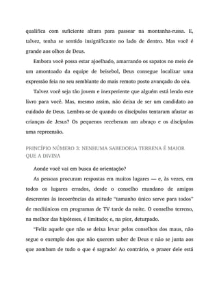 qualifica com suficiente altura para passear na montanha-russa. E,
talvez, tenha se sentido insignificante no lado de dentro. Mas você é
grande aos olhos de Deus.
Embora você possa estar ajoelhado, amarrando os sapatos no meio de
um amontoado da equipe de beisebol, Deus consegue localizar uma
expressão feia no seu semblante do mais remoto posto avançado do céu.
Talvez você seja tão jovem e inexperiente que alguém está lendo este
livro para você. Mas, mesmo assim, não deixa de ser um candidato ao
cuidado de Deus. Lembra-se de quando os discípulos tentaram afastar as
crianças de Jesus? Os pequenos receberam um abraço e os discípulos
uma repreensão.
PRINCÍPIO NÚMERO 3: NENHUMA SABEDORIA TERRENA É MAIOR
QUE A DIVINA
Aonde você vai em busca de orientação?
As pessoas procuram respostas em muitos lugares — e, às vezes, em
todos os lugares errados, desde o conselho mundano de amigos
descrentes às incoerências da atitude “tamanho único serve para todos”
de mediúnicos em programas de TV tarde da noite. O conselho terreno,
na melhor das hipóteses, é limitado; e, na pior, deturpado.
“Feliz aquele que não se deixa levar pelos conselhos dos maus, não
segue o exemplo dos que não querem saber de Deus e não se junta aos
que zombam de tudo o que é sagrado! Ao contrário, o prazer dele está
 
