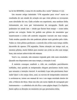 na lei do SENHOR, e nessa lei ele medita dia e noite” (Salmos 1:1,2).
Um recente artigo intitulado “178 segundos para viver” narra os
resultados de um estudo de aviação em que vinte pilotos se revezaram
num simulador de voo. Cada aviador era experiente, mas nenhum tinha
treinamento em voos por instrumentos de navegação. Desde que
pudessem ver aonde iam — desde que fizesse bom tempo — eram todos
peritos em aviação. Então foi pedido aos pilotos do simulador que
mantivessem o avião sob controle enquanto voavam em mau tempo.
Tudo mudou quando eles não puderam pilotar mais guiados pela visão.
Todos os vinte pilotos perderam o controle dos aviões num tempo médio
decorrido de apenas 178 segundos. Numa situação em tempo real, os
mesmos pilotos, muito hábeis para manter um avião no alto com tempo
bom, não teriam sobrevivido três minutos.
Você e eu, contudo, não estamos viajando pela vida num simulador.
Quando nos deparamos com mau tempo, a situação é real.
A maioria consegue conduzir a vida em condições parcialmente
nubladas, mas quando as tempestades chegam precisamos muito mais
que sensatez e intuição visceral. A novidade é que não precisamos fazer
nada! Quer o céu esteja claro, azul, ou nuvens de tempestades comecem
a avolumar-se, temos um manual de voo e um mapa enrolado dentro de
nós: a Palavra de Deus. Deus nos deu um curso rápido de navegação por
instrumentos — a sabedoria do céu fica a uma página daqui. E o Espírito
Santo aplica as direções no momento em que precisamos delas.
 