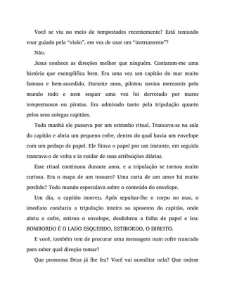 Você se viu no meio de tempestades recentemente? Está tentando
voar guiado pela “visão”, em vez de usar um “instrumento”?
Não.
Jesus conhece as direções melhor que ninguém. Contaram-me uma
história que exemplifica bem. Era uma vez um capitão do mar muito
famoso e bem-sucedido. Durante anos, pilotou navios mercantis pelo
mundo todo e nem sequer uma vez foi derrotado por mares
tempestuosos ou piratas. Era admirado tanto pela tripulação quanto
pelos seus colegas capitães.
Toda manhã ele passava por um estranho ritual. Trancava-se na sala
do capitão e abria um pequeno cofre, dentro do qual havia um envelope
com um pedaço de papel. Ele fitava o papel por um instante, em seguida
trancava-o de volta e ia cuidar de suas atribuições diárias.
Esse ritual continuou durante anos, e a tripulação se tornou muito
curiosa. Era o mapa de um tesouro? Uma carta de um amor há muito
perdido? Todo mundo especulava sobre o conteúdo do envelope.
Um dia, o capitão morreu. Após sepultar-lhe o corpo no mar, o
imediato conduziu a tripulação inteira ao aposento do capitão, onde
abriu o cofre, retirou o envelope, desdobrou a folha de papel e leu:
BOMBORDO É O LADO ESQUERDO, ESTIBORDO, O DIREITO.
E você, também tem de procurar uma mensagem num cofre trancado
para saber qual direção tomar?
Que promessa Deus já lhe fez? Você vai acreditar nela? Que ordem
 