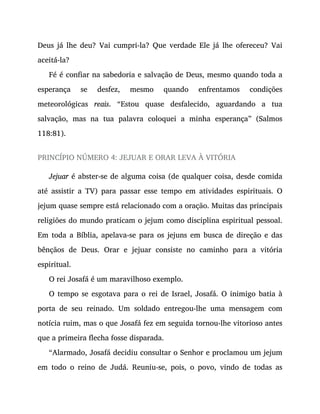 Deus já lhe deu? Vai cumpri-la? Que verdade Ele já lhe ofereceu? Vai
aceitá-la?
Fé é confiar na sabedoria e salvação de Deus, mesmo quando toda a
esperança se desfez, mesmo quando enfrentamos condições
meteorológicas reais. “Estou quase desfalecido, aguardando a tua
salvação, mas na tua palavra coloquei a minha esperança” (Salmos
118:81).
PRINCÍPIO NÚMERO 4: JEJUAR E ORAR LEVA À VITÓRIA
Jejuar é abster-se de alguma coisa (de qualquer coisa, desde comida
até assistir a TV) para passar esse tempo em atividades espirituais. O
jejum quase sempre está relacionado com a oração. Muitas das principais
religiões do mundo praticam o jejum como disciplina espiritual pessoal.
Em toda a Bíblia, apelava-se para os jejuns em busca de direção e das
bênçãos de Deus. Orar e jejuar consiste no caminho para a vitória
espiritual.
O rei Josafá é um maravilhoso exemplo.
O tempo se esgotava para o rei de Israel, Josafá. O inimigo batia à
porta de seu reinado. Um soldado entregou-lhe uma mensagem com
notícia ruim, mas o que Josafá fez em seguida tornou-lhe vitorioso antes
que a primeira flecha fosse disparada.
“Alarmado, Josafá decidiu consultar o Senhor e proclamou um jejum
em todo o reino de Judá. Reuniu-se, pois, o povo, vindo de todas as
 
