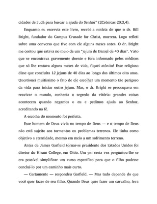 cidades de Judá para buscar a ajuda do Senhor” (2Crônicas 20:3,4).
Enquanto eu escrevia este livro, recebi a notícia de que o dr. Bill
Bright, fundador do Campus Crusade for Christ, morrera. Logo refleti
sobre uma conversa que tive com ele alguns meses antes. O dr. Bright
me contou que estava no meio de um “jejum de Daniel de 40 dias”. Visto
que se encontrava gravemente doente e fora informado pelos médicos
que só lhe restava alguns meses de vida, fiquei atônito! Esse religioso
disse que concluíra 12 jejuns de 40 dias ao longo dos últimos oito anos.
Questionei muitíssimo o fato de ele escolher um momento tão perigoso
da vida para iniciar outro jejum. Mas, o dr. Bright se preocupava em
reavivar o mundo, conhecia o segredo da vitória: grandes coisas
acontecem quando negamos o eu e pedimos ajuda ao Senhor,
acreditando na fé.
A escolha do momento foi perfeita.
Esse homem de Deus vivia no tempo de Deus — e o tempo de Deus
não está sujeito aos tormentos ou problemas terrenos. Ele tinha como
objetivo a eternidade, mesmo em meio a um sofrimento terreno.
Antes de James Garfield tornar-se presidente dos Estados Unidos foi
diretor do Hiram College, em Ohio. Um pai certa vez perguntou-lhe se
era possível simplificar um curso específico para que o filho pudesse
concluí-lo por um caminho mais curto.
— Certamente — respondeu Garfield. — Mas tudo depende do que
você quer fazer de seu filho. Quando Deus quer fazer um carvalho, leva
 