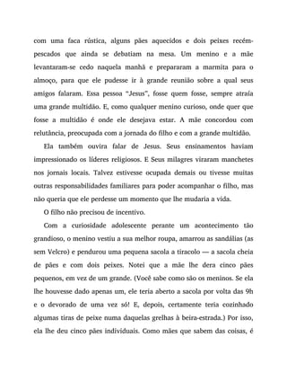 com uma faca rústica, alguns pães aquecidos e dois peixes recém-
pescados que ainda se debatiam na mesa. Um menino e a mãe
levantaram-se cedo naquela manhã e prepararam a marmita para o
almoço, para que ele pudesse ir à grande reunião sobre a qual seus
amigos falaram. Essa pessoa “Jesus”, fosse quem fosse, sempre atraía
uma grande multidão. E, como qualquer menino curioso, onde quer que
fosse a multidão é onde ele desejava estar. A mãe concordou com
relutância, preocupada com a jornada do filho e com a grande multidão.
Ela também ouvira falar de Jesus. Seus ensinamentos haviam
impressionado os líderes religiosos. E Seus milagres viraram manchetes
nos jornais locais. Talvez estivesse ocupada demais ou tivesse muitas
outras responsabilidades familiares para poder acompanhar o filho, mas
não queria que ele perdesse um momento que lhe mudaria a vida.
O filho não precisou de incentivo.
Com a curiosidade adolescente perante um acontecimento tão
grandioso, o menino vestiu a sua melhor roupa, amarrou as sandálias (as
sem Velcro) e pendurou uma pequena sacola a tiracolo — a sacola cheia
de pães e com dois peixes. Notei que a mãe lhe dera cinco pães
pequenos, em vez de um grande. (Você sabe como são os meninos. Se ela
lhe houvesse dado apenas um, ele teria aberto a sacola por volta das 9h
e o devorado de uma vez só! E, depois, certamente teria cozinhado
algumas tiras de peixe numa daquelas grelhas à beira-estrada.) Por isso,
ela lhe deu cinco pães individuais. Como mães que sabem das coisas, é
 