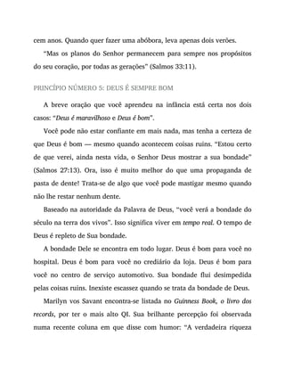cem anos. Quando quer fazer uma abóbora, leva apenas dois verões.
“Mas os planos do Senhor permanecem para sempre nos propósitos
do seu coração, por todas as gerações” (Salmos 33:11).
PRINCÍPIO NÚMERO 5: DEUS É SEMPRE BOM
A breve oração que você aprendeu na infância está certa nos dois
casos: “Deus é maravilhoso e Deus é bom”.
Você pode não estar confiante em mais nada, mas tenha a certeza de
que Deus é bom — mesmo quando acontecem coisas ruins. “Estou certo
de que verei, ainda nesta vida, o Senhor Deus mostrar a sua bondade”
(Salmos 27:13). Ora, isso é muito melhor do que uma propaganda de
pasta de dente! Trata-se de algo que você pode mastigar mesmo quando
não lhe restar nenhum dente.
Baseado na autoridade da Palavra de Deus, “você verá a bondade do
século na terra dos vivos”. Isso significa viver em tempo real. O tempo de
Deus é repleto de Sua bondade.
A bondade Dele se encontra em todo lugar. Deus é bom para você no
hospital. Deus é bom para você no crediário da loja. Deus é bom para
você no centro de serviço automotivo. Sua bondade flui desimpedida
pelas coisas ruins. Inexiste escassez quando se trata da bondade de Deus.
Marilyn vos Savant encontra-se listada no Guinness Book, o livro dos
records, por ter o mais alto QI. Sua brilhante percepção foi observada
numa recente coluna em que disse com humor: “A verdadeira riqueza
 