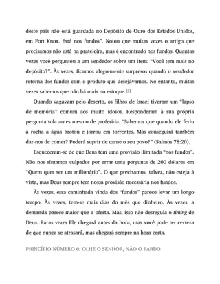 deste país não está guardada no Depósito de Ouro dos Estados Unidos,
em Fort Knox. Está nos fundos”. Notou que muitas vezes o artigo que
precisamos não está na prateleira, mas é encontrado nos fundos. Quantas
vezes você perguntou a um vendedor sobre um item: “Você tem mais no
depósito?”. Às vezes, ficamos alegremente surpresos quando o vendedor
retorna dos fundos com o produto que desejávamos. No entanto, muitas
vezes sabemos que não há mais no estoque.[3]
Quando vagavam pelo deserto, os filhos de Israel tiveram um “lapso
de memória” comum aos muito idosos. Responderam à sua própria
pergunta tola antes mesmo de proferi-la. “Sabemos que quando ele feriu
a rocha a água brotou e jorrou em torrentes. Mas conseguirá também
dar-nos de comer? Poderá suprir de carne o seu povo?” (Salmos 78:20).
Esqueceram-se de que Deus tem uma provisão ilimitada “nos fundos”.
Não nos sintamos culpados por errar uma pergunta de 200 dólares em
“Quem quer ser um milionário”. O que precisamos, talvez, não esteja à
vista, mas Deus sempre tem nossa provisão necessária nos fundos.
Às vezes, essa caminhada vinda dos “fundos” parece levar um longo
tempo. Às vezes, tem-se mais dias do mês que dinheiro. Às vezes, a
demanda parece maior que a oferta. Mas, isso não desregula o timing de
Deus. Raras vezes Ele chegará antes da hora, mas você pode ter certeza
de que nunca se atrasará, mas chegará sempre na hora certa.
PRINCÍPIO NÚMERO 6: OLHE O SENHOR, NÃO O FARDO
 