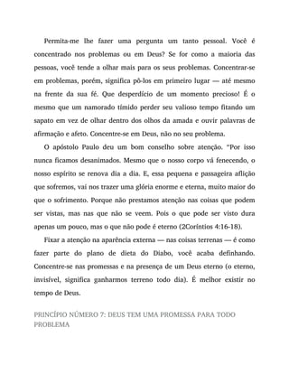 Permita-me lhe fazer uma pergunta um tanto pessoal. Você é
concentrado nos problemas ou em Deus? Se for como a maioria das
pessoas, você tende a olhar mais para os seus problemas. Concentrar-se
em problemas, porém, significa pô-los em primeiro lugar — até mesmo
na frente da sua fé. Que desperdício de um momento precioso! É o
mesmo que um namorado tímido perder seu valioso tempo fitando um
sapato em vez de olhar dentro dos olhos da amada e ouvir palavras de
afirmação e afeto. Concentre-se em Deus, não no seu problema.
O apóstolo Paulo deu um bom conselho sobre atenção. “Por isso
nunca ficamos desanimados. Mesmo que o nosso corpo vá fenecendo, o
nosso espírito se renova dia a dia. E, essa pequena e passageira aflição
que sofremos, vai nos trazer uma glória enorme e eterna, muito maior do
que o sofrimento. Porque não prestamos atenção nas coisas que podem
ser vistas, mas nas que não se veem. Pois o que pode ser visto dura
apenas um pouco, mas o que não pode é eterno (2Coríntios 4:16-18).
Fixar a atenção na aparência externa — nas coisas terrenas — é como
fazer parte do plano de dieta do Diabo, você acaba definhando.
Concentre-se nas promessas e na presença de um Deus eterno (o eterno,
invisível, significa ganharmos terreno todo dia). É melhor existir no
tempo de Deus.
PRINCÍPIO NÚMERO 7: DEUS TEM UMA PROMESSA PARA TODO
PROBLEMA
 