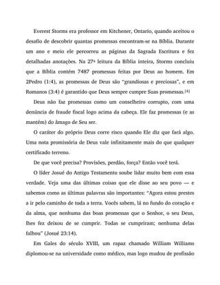 Everest Storms era professor em Kitchener, Ontario, quando aceitou o
desafio de descobrir quantas promessas encontram-se na Bíblia. Durante
um ano e meio ele percorreu as páginas da Sagrada Escritura e fez
detalhadas anotações. Na 27a leitura da Bíblia inteira, Storms concluiu
que a Bíblia contém 7487 promessas feitas por Deus ao homem. Em
2Pedro (1:4), as promessas de Deus são “grandiosas e preciosas”, e em
Romanos (3:4) é garantido que Deus sempre cumpre Suas promessas.[4]
Deus não faz promessas como um conselheiro corrupto, com uma
denúncia de fraude fiscal logo acima da cabeça. Ele faz promessas (e as
mantém) do âmago de Seu ser.
O caráter do próprio Deus corre risco quando Ele diz que fará algo.
Uma nota promissória de Deus vale infinitamente mais do que qualquer
certificado terreno.
De que você precisa? Provisões, perdão, força? Então você terá.
O líder Josué do Antigo Testamento soube lidar muito bem com essa
verdade. Veja uma das últimas coisas que ele disse ao seu povo — e
sabemos como as últimas palavras são importantes: “Agora estou prestes
a ir pelo caminho de toda a terra. Vocês sabem, lá no fundo do coração e
da alma, que nenhuma das boas promessas que o Senhor, o seu Deus,
lhes fez deixou de se cumprir. Todas se cumpriram; nenhuma delas
falhou” (Josué 23:14).
Em Gales do século XVIII, um rapaz chamado William Williams
diplomou-se na universidade como médico, mas logo mudou de profissão
 