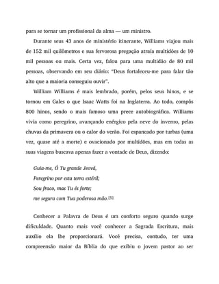 para se tornar um profissional da alma — um ministro.
Durante seus 43 anos de ministério itinerante, Williams viajou mais
de 152 mil quilômetros e sua fervorosa pregação atraía multidões de 10
mil pessoas ou mais. Certa vez, falou para uma multidão de 80 mil
pessoas, observando em seu diário: “Deus fortaleceu-me para falar tão
alto que a maioria conseguiu ouvir”.
William Williams é mais lembrado, porém, pelos seus hinos, e se
tornou em Gales o que Isaac Watts foi na Inglaterra. Ao todo, compôs
800 hinos, sendo o mais famoso uma prece autobiográfica. Williams
vivia como peregrino, avançando enérgico pela neve do inverno, pelas
chuvas da primavera ou o calor do verão. Foi espancado por turbas (uma
vez, quase até a morte) e ovacionado por multidões, mas em todas as
suas viagens buscava apenas fazer a vontade de Deus, dizendo:
Guia-me, Ó Tu grande Jeová,
Peregrino por esta terra estéril;
Sou fraco, mas Tu és forte;
me segura com Tua poderosa mão.[5]
Conhecer a Palavra de Deus é um conforto seguro quando surge
dificuldade. Quanto mais você conhecer a Sagrada Escritura, mais
auxílio ela lhe proporcionará. Você precisa, contudo, ter uma
compreensão maior da Bíblia do que exibiu o jovem pastor ao ser
 