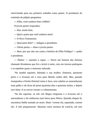 entrevistado para seu primeiro trabalho como pastor. O presidente da
comissão de púlpito perguntou:
— Filho, você conhece bem a Bíblia?
O jovem pastor respondeu:
— Sim, muito bem.
— Qual a parte que você conhece mais?
— O Novo Testamento.
— Qual parte dele? — indagou o presidente.
— Várias partes — disse o jovem pastor.
— Bem, por que não nos conta a história do Filho Pródigo? — pediu
o presidente.
— Ótimo! — assentiu o rapaz. — Havia um homem dos fariseus
chamado Nicodemos que foi a Jericó à noite, caiu em terreno pedregoso
e os espinhos quase o mataram sufocado.
“Na manhã seguinte, Salomão e sua mulher, Gomorra, passaram
perto e o levaram até a arca para Moisés cuidar dele. Mas, quando
transpunha o Portão Oriental rumo à Arca, seus cabelos se emaranharam
num galho e ele ficou ali preso quarenta dias e quarenta noites, e depois
teve fome. E os corvos vieram e o alimentaram.
“No dia seguinte, os três reis Magos chegaram e o levaram até o
ancoradouro e ele embarcou num barco para Nínive. Quando chegou lá,
encontrou Dalila sentada no muro. Disse: ‘cortem ela, rapaziada, cortem
ela’. E eles perguntaram: ‘Quantas vezes teremos de cortá-la, até sete
 
