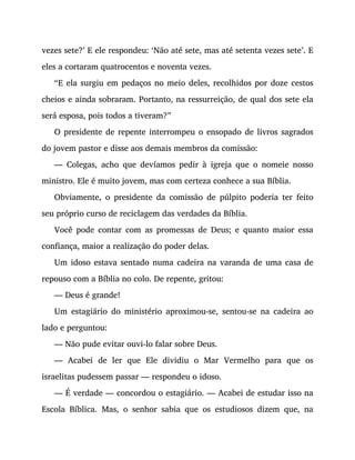 vezes sete?’ E ele respondeu: ‘Não até sete, mas até setenta vezes sete’. E
eles a cortaram quatrocentos e noventa vezes.
“E ela surgiu em pedaços no meio deles, recolhidos por doze cestos
cheios e ainda sobraram. Portanto, na ressurreição, de qual dos sete ela
será esposa, pois todos a tiveram?”
O presidente de repente interrompeu o ensopado de livros sagrados
do jovem pastor e disse aos demais membros da comissão:
— Colegas, acho que devíamos pedir à igreja que o nomeie nosso
ministro. Ele é muito jovem, mas com certeza conhece a sua Bíblia.
Obviamente, o presidente da comissão de púlpito poderia ter feito
seu próprio curso de reciclagem das verdades da Bíblia.
Você pode contar com as promessas de Deus; e quanto maior essa
confiança, maior a realização do poder delas.
Um idoso estava sentado numa cadeira na varanda de uma casa de
repouso com a Bíblia no colo. De repente, gritou:
— Deus é grande!
Um estagiário do ministério aproximou-se, sentou-se na cadeira ao
lado e perguntou:
— Não pude evitar ouvi-lo falar sobre Deus.
— Acabei de ler que Ele dividiu o Mar Vermelho para que os
israelitas pudessem passar — respondeu o idoso.
— É verdade — concordou o estagiário. — Acabei de estudar isso na
Escola Bíblica. Mas, o senhor sabia que os estudiosos dizem que, na
 