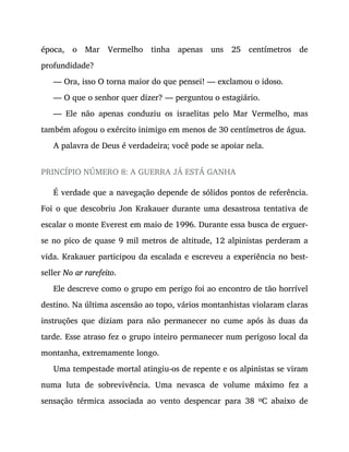 época, o Mar Vermelho tinha apenas uns 25 centímetros de
profundidade?
— Ora, isso O torna maior do que pensei! — exclamou o idoso.
— O que o senhor quer dizer? — perguntou o estagiário.
— Ele não apenas conduziu os israelitas pelo Mar Vermelho, mas
também afogou o exército inimigo em menos de 30 centímetros de água.
A palavra de Deus é verdadeira; você pode se apoiar nela.
PRINCÍPIO NÚMERO 8: A GUERRA JÁ ESTÁ GANHA
É verdade que a navegação depende de sólidos pontos de referência.
Foi o que descobriu Jon Krakauer durante uma desastrosa tentativa de
escalar o monte Everest em maio de 1996. Durante essa busca de erguer-
se no pico de quase 9 mil metros de altitude, 12 alpinistas perderam a
vida. Krakauer participou da escalada e escreveu a experiência no best-
seller No ar rarefeito.
Ele descreve como o grupo em perigo foi ao encontro de tão horrível
destino. Na última ascensão ao topo, vários montanhistas violaram claras
instruções que diziam para não permanecer no cume após às duas da
tarde. Esse atraso fez o grupo inteiro permanecer num perigoso local da
montanha, extremamente longo.
Uma tempestade mortal atingiu-os de repente e os alpinistas se viram
numa luta de sobrevivência. Uma nevasca de volume máximo fez a
sensação térmica associada ao vento despencar para 38 oC abaixo de
 