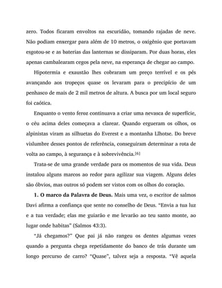 zero. Todos ficaram envoltos na escuridão, tomando rajadas de neve.
Não podiam enxergar para além de 10 metros, o oxigênio que portavam
esgotou-se e as baterias das lanternas se dissiparam. Por duas horas, eles
apenas cambalearam cegos pela neve, na esperança de chegar ao campo.
Hipotermia e exaustão lhes cobraram um preço terrível e os pés
avançando aos tropeços quase os levaram para o precipício de um
penhasco de mais de 2 mil metros de altura. A busca por um local seguro
foi caótica.
Enquanto o vento feroz continuava a criar uma nevasca de superfície,
o céu acima deles começava a clarear. Quando ergueram os olhos, os
alpinistas viram as silhuetas do Everest e a montanha Llhotse. Do breve
vislumbre desses pontos de referência, conseguiram determinar a rota de
volta ao campo, à segurança e à sobrevivência.[6]
Trata-se de uma grande verdade para os momentos de sua vida. Deus
instalou alguns marcos ao redor para agilizar sua viagem. Alguns deles
são óbvios, mas outros só podem ser vistos com os olhos do coração.
1. O marco da Palavra de Deus. Mais uma vez, o escritor de salmos
Davi afirma a confiança que sente no conselho de Deus. “Envia a tua luz
e a tua verdade; elas me guiarão e me levarão ao teu santo monte, ao
lugar onde habitas” (Salmos 43:3).
“Já chegamos?” Que pai já não rangeu os dentes algumas vezes
quando a pergunta chega repetidamente do banco de trás durante um
longo percurso de carro? “Quase”, talvez seja a resposta. “Vê aquela
 