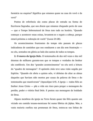 farmácia na esquina? Significa que estamos quase na casa do vovô e da
vovó”
Pontos de referência são como placas de estrada na forma de
Escrituras Sagradas, que nos dizem que estamos chegando perto de casa
— que o Tempo Sobrenatural de Deus tem tudo no horário. “Quando
começar a acontecer essas coisas, levantem-se e ergam a cabeça, porque
estará próxima a redenção de vocês” (Lucas 21:28).
Os acontecimentos frustrantes do tempo não passam de placas
indicadoras de caminhos que nos conduzem a um dia sem frustração —
no céu, sentados em glória ao lado dos santos de todos os tempos.
2. O marco da Igreja Dele. O testemunho de dez mil vezes e dez mil
dezenas de milhares garante-nos que os tempos e verdades do Senhor
são confiáveis. Um dos “grandes acontecimentos” no céu será a leitura
do “quadro de mensagens”. O apóstolo João teve uma visão ungida por
Espírito. “Quando ele abriu o quinto selo, vi debaixo do altar as almas
daqueles que haviam sido mortos por causa da palavra de Deus e do
testemunho que mantiveram” (Apocalipse 6:9). A Igreja — todos fiéis ao
Senhor Jesus Cristo — pôs a vida em risco para pregar a mensagem do
perdão, poder e vitória final Dele. E postou sua mensagem da lealdade
de Deus.
Alguns membros da igreja na Terra foram quase tão fiéis quanto um
viciado em comida texano-mexicana foi numa fábrica de fajitas. Mas, a
vasta maioria confiou nas promessas de Deus, testou-as nas linhas de
 