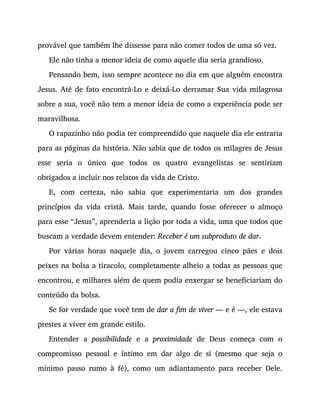 provável que também lhe dissesse para não comer todos de uma só vez.
Ele não tinha a menor ideia de como aquele dia seria grandioso.
Pensando bem, isso sempre acontece no dia em que alguém encontra
Jesus. Até de fato encontrá-Lo e deixá-Lo derramar Sua vida milagrosa
sobre a sua, você não tem a menor ideia de como a experiência pode ser
maravilhosa.
O rapazinho não podia ter compreendido que naquele dia ele entraria
para as páginas da história. Não sabia que de todos os milagres de Jesus
esse seria o único que todos os quatro evangelistas se sentiriam
obrigados a incluir nos relatos da vida de Cristo.
E, com certeza, não sabia que experimentaria um dos grandes
princípios da vida cristã. Mais tarde, quando fosse oferecer o almoço
para esse “Jesus”, aprenderia a lição por toda a vida, uma que todos que
buscam a verdade devem entender: Receber é um subproduto de dar.
Por várias horas naquele dia, o jovem carregou cinco pães e dois
peixes na bolsa a tiracolo, completamente alheio a todas as pessoas que
encontrou, e milhares além de quem podia enxergar se beneficiariam do
conteúdo da bolsa.
Se for verdade que você tem de dar a fim de viver — e é —, ele estava
prestes a viver em grande estilo.
Entender a possibilidade e a proximidade de Deus começa com o
compromisso pessoal e íntimo em dar algo de si (mesmo que seja o
mínimo passo rumo à fé), como um adiantamento para receber Dele.
 