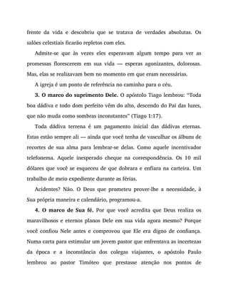 frente da vida e descobriu que se tratava de verdades absolutas. Os
salões celestiais ficarão repletos com eles.
Admite-se que às vezes eles esperavam algum tempo para ver as
promessas florescerem em sua vida — esperas agonizantes, dolorosas.
Mas, elas se realizavam bem no momento em que eram necessárias.
A igreja é um ponto de referência no caminho para o céu.
3. O marco do suprimento Dele. O apóstolo Tiago lembrou: “Toda
boa dádiva e todo dom perfeito vêm do alto, descendo do Pai das luzes,
que não muda como sombras inconstantes” (Tiago 1:17).
Toda dádiva terrena é um pagamento inicial das dádivas eternas.
Estas estão sempre ali — ainda que você tenha de vasculhar os álbuns de
recortes de sua alma para lembrar-se delas. Como aquele incentivador
telefonema. Aquele inesperado cheque na correspondência. Os 10 mil
dólares que você se esqueceu de que dobrara e enfiara na carteira. Um
trabalho de meio expediente durante as férias.
Acidentes? Não. O Deus que prometeu prover-lhe a necessidade, à
Sua própria maneira e calendário, programou-a.
4. O marco de Sua fé. Por que você acredita que Deus realiza os
maravilhosos e eternos planos Dele em sua vida agora mesmo? Porque
você confiou Nele antes e comprovou que Ele era digno de confiança.
Numa carta para estimular um jovem pastor que enfrentava as incertezas
da época e a inconstância dos colegas viajantes, o apóstolo Paulo
lembrou ao pastor Timóteo que prestasse atenção nos pontos de
 