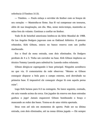 referência (1Timóteo 3:13).
— Timóteo. — Paulo enlaça o servidor do Senhor com os braços de
seu coração: — Mantenha-se firme. Sua fé vai compensar em tesouros,
além de sua imaginação, um dia. Mas, nesse meio-tempo, mantenha as
mãos fora do volante. Continue a confiar no Senhor.
Todo fã de beisebol americano lembra-se da Série Mundial de 1988.
Os Los Angeles Dodgers jogavam com os Oakland Athletics. O potente
rebatedor, Kirk Gibson, estava no banco reserva com um joelho
machucado.
Era o final da nona entrada, com dois eliminados. Os Dodgers
perdiam de 4 a 3. Tinha um corredor na base. Kirk Gibson implorou ao
técnico Tommy Lasorda para substituí-lo. Lasorda cedeu relutante.
Gibson dirigiu-se capengando à base principal. Ninguém acreditava
no que via. O comentarista da rede observou: “Mesmo se Gibson
conseguir disparar a bola para o campo externo, será derrubado na
primeira base. É impossível ele conseguir chegar lá com aquela perna
ruim”.
Logo Kirk baixou para 0-2 na contagem. No lance seguinte, contudo,
ele saiu voando acima da cerca. Um jogador da reserva em duas entradas
ganhou o jogo! Jamais esquecerei Gibson bombeando o braço e
mancando ao redor das bases. Tratou-se de uma vitória apertada.
Deus vem até nós em momentos de aperto. Pode ser na última
entrada, com dois eliminados, até na nossa última jogada — Ele sempre
 